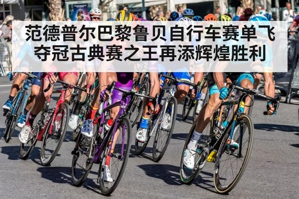 范德普尔巴黎鲁贝自行车赛单飞夺冠古典赛之王再添辉煌胜利